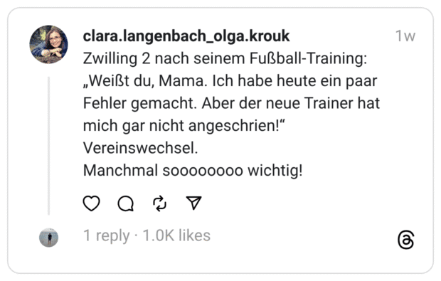 Zwilling 2 nach seinem Fußball-Training: „Weißt du, Mama. Ich habe heute ein paar Fehler gemacht. Aber der neue Trainer hat mich gar nicht angeschrien!" Vereinswechsel. Manchmal soooooooo wichtig!