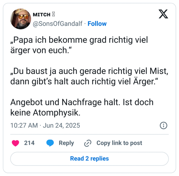 „Papa ich bekomme grad richtig viel ärger von euch." „Du baust ja auch gerade richtig viel Mist, dann gibt's halt auch richtig viel Ärger." Angebot und Nachfrage halt. Ist doch keine Atomphysik.
