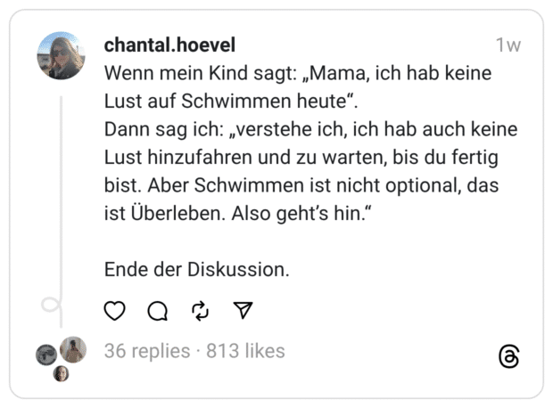 Wenn mein Kind sagt: „Mama, ich hab keine Lust auf Schwimmen heute". Dann sag ich: „verstehe ich, ich hab auch keine Lust hinzufahren und zu warten, bis du fertig bist. Aber Schwimmen ist nicht optional, das ist Überleben. Also geht's hin." Ende der Diskussion.