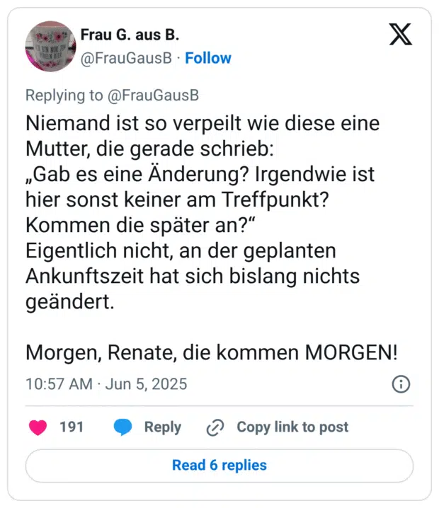 Niemand ist so verpeilt wie diese eine Mutter, die gerade schrieb: „Gab es eine Änderung? Irgendwie ist hier sonst keiner am Treffpunkt? Kommen die später an?" Eigentlich nicht, an der geplanten Ankunftszeit hat sich bislang nichts geändert. Morgen, Renate, die kommen MORGEN!