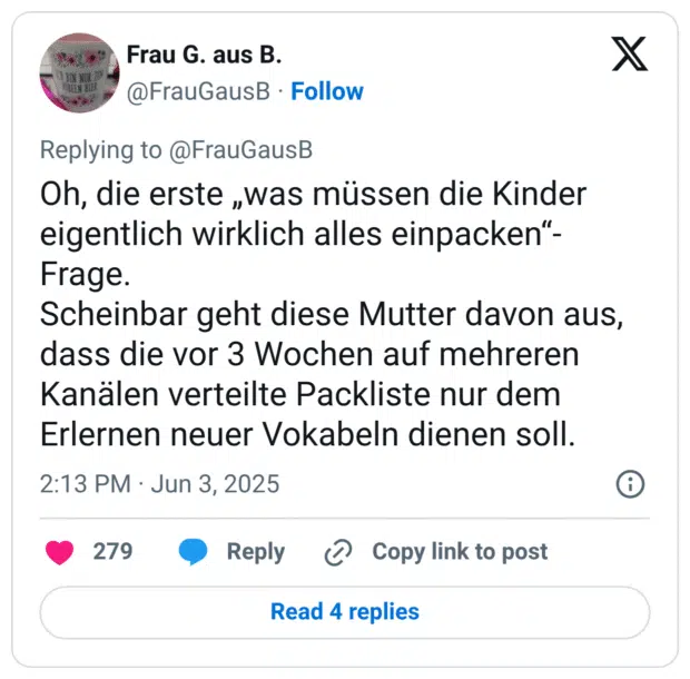 Oh, die erste ,was müssen die Kinder eigentlich wirklich alles einpacken"- Frage. Scheinbar geht diese Mutter davon aus, dass die vor 3 Wochen auf mehreren Kanälen verteilte Packliste nur dem Erlernen neuer Vokabeln dienen soll.