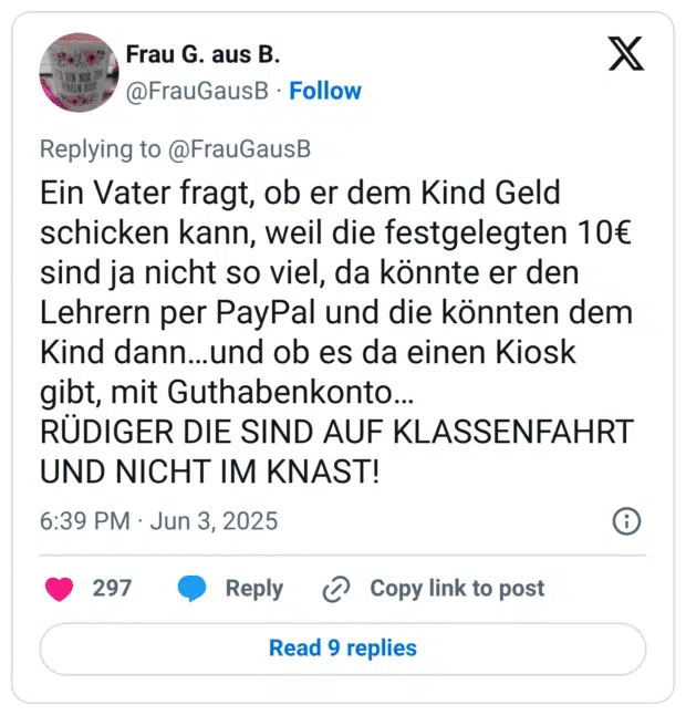 Ein Vater fragt, ob er dem Kind Geld schicken kann, weil die festgelegten 10€ sind ja nicht so viel, da könnte er den Lehrern per PayPal und die könnten dem Kind dann...und ob es da einen Kiosk gibt, mit Guthabenkonto... RÜDIGER DIE SIND AUF KLASSENFAHRT UND NICHT IM KNAST!