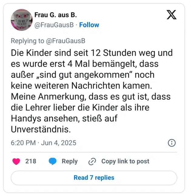 Die Kinder sind seit 12 Stunden weg und es wurde erst 4 Mal bemängelt, dass außer „sind gut angekommen" noch keine weiteren Nachrichten kamen. Meine Anmerkung, dass es gut ist, dass die Lehrer lieber die Kinder als ihre Handys ansehen, stieß auf Unverständnis.