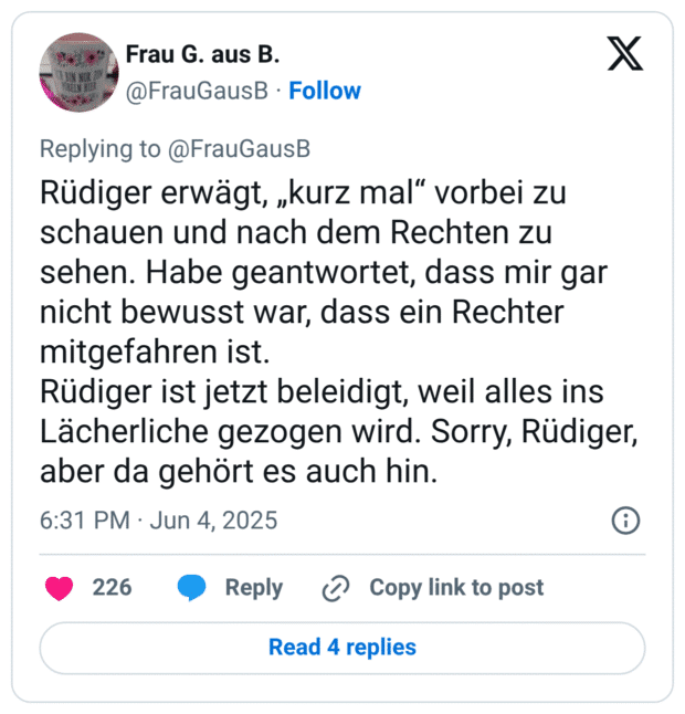 erwägt, „kurz mal" vorbei zu schauen und nach dem Rechten zu sehen. Habe geantwortet, dass mir gar nicht bewusst war, dass ein Rechter mitgefahren ist. Rüdiger ist jetzt beleidigt, weil alles ins Lächerliche gezogen wird. Sorry, Rüdiger, aber da gehört es auch hin.