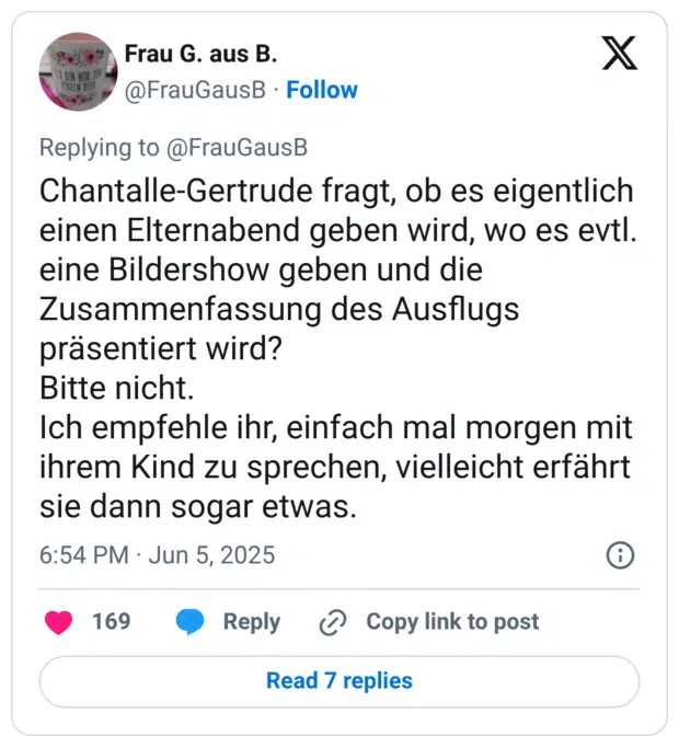 Chantalle-Gertrude fragt, ob es eigentlich einen Elternabend geben wird, wo es evtl. eine Bildershow geben und die Zusammenfassung des Ausflugs präsentiert wird? Bitte nicht. Ich empfehle ihr, einfach mal morgen mit ihrem Kind zu sprechen, vielleicht erfährt sie dann sogar etwas.