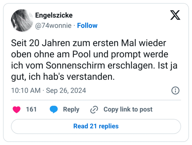 Seit 20 Jahren zum ersten Mal wieder oben ohne am Pool und prompt werde ich vom Sonnenschirm erschlagen. Ist ja gut, ich hab's verstanden.