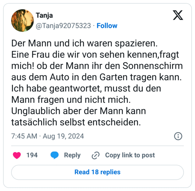 Der Mann und ich waren spazieren.
Eine Frau die wir von sehen kennen,fragt mich! ob der Mann ihr den Sonnenschirm aus dem Auto in den Garten tragen kann.
Ich habe geantwortet, musst du den Mann fragen und nicht mich.
Unglaublich aber der Mann kann tatsächlich selbst entscheiden.