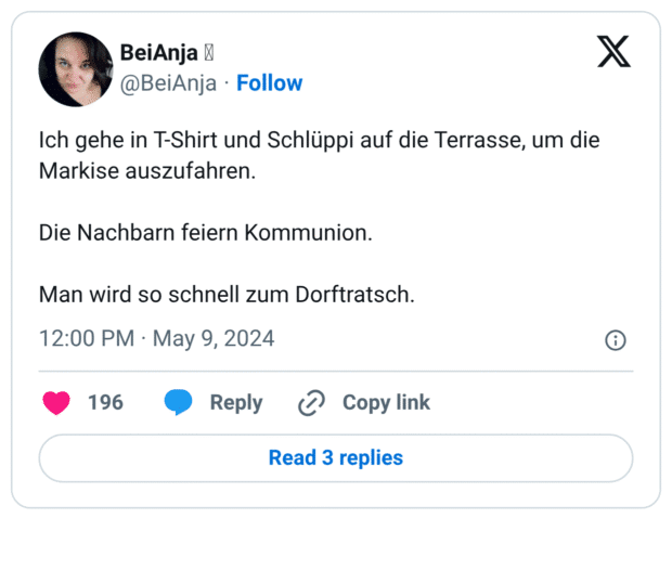 Ich gehe in T-Shirt und Schlüppi auf die Terrasse, um die Markise auszufahren.
Die Nachbarn feiern Kommunion.
Man wird so schnell zum Dorftratsch.