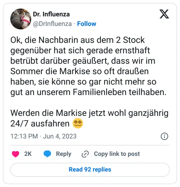 Ok, die Nachbarin aus dem 2 Stock gegenüber hat sich gerade ernsthaft betrübt darüber geäußert, dass wir im Sommer die Markise so oft draußen haben, sie könne so gar nicht mehr so gut an unserem Familienleben teilhaben.
Werden die Markise jetzt wohl ganzjährig 24/7 ausfahren :gesicht_mit_spiralaugen: