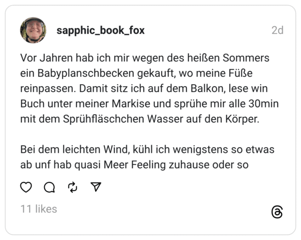 Vor Jahren hab ich mir wegen des heißen Sommers ein Babyplanschbecken gekauft, wo meine Füße reinpassen. Damit sitz ich auf dem Balkon, lese win Buch unter meiner Markise und sprühe mir alle 30min mit dem Sprühfläschchen Wasser auf den Körper.
Bei dem leichten Wind, kühl ich wenigstens so etwas ab unf hab quasi Meer Feeling zuhause oder so  