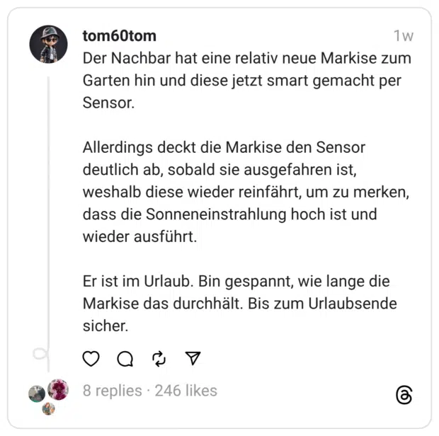 Der Nachbar hat eine relativ neue Markise zum Garten hin und diese jetzt smart gemacht per Sensor.
Allerdings deckt die Markise den Sensor deutlich ab, sobald sie ausgefahren ist, weshalb diese wieder reinfährt, um zu merken, dass die Sonneneinstrahlung hoch ist und wieder ausführt.
Er ist im Urlaub. Bin gespannt, wie lange die Markise das durchhält. Bis zum Urlaubsende sicher. 