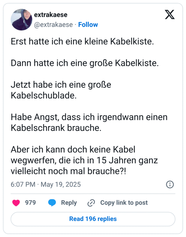 Erst hatte ich eine kleine Kabelkiste.

Dann hatte ich eine große Kabelkiste.

Jetzt habe ich eine große Kabelschublade.

Habe Angst, dass ich irgendwann einen Kabelschrank brauche.

Aber ich kann doch keine Kabel wegwerfen, die ich in 15 Jahren ganz vielleicht noch mal brauche?!