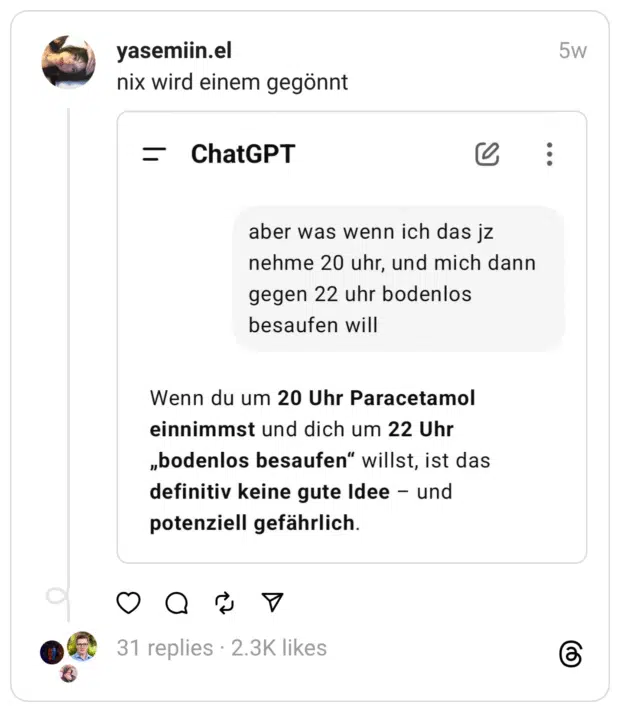 Das Bild zeigt einen Beitrag von yasemiin.el mit dem Text „nix wird einem gegönnt“. Darunter ist ein Screenshot eines Chatverlaufs mit ChatGPT zu sehen. Die Nutzerfrage lautet: „aber was wenn ich das jz nehme 20 uhr, und mich dann gegen 22 uhr bodenlos besaufen will“. ChatGPT antwortet: „Wenn du um 20 Uhr Paracetamol einnimmst und dich um 22 Uhr ‚bodenlos besaufen‘ willst, ist das definitiv keine gute Idee – und potenziell gefährlich.“ Der Beitrag macht sich humorvoll darüber lustig, dass ChatGPT beim Vorhaben, nach Schmerzmitteln stark zu trinken, zur Vernunft mahnt.