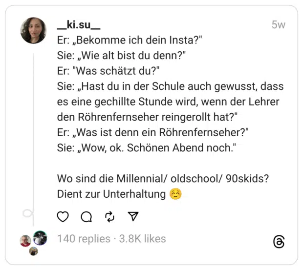 Er: „Bekomme ich dein Insta?"  Sie: „Wie alt bist du denn?"  Er: "Was schätzt du?"  Sie: „Hast du in der Schule auch gewusst, dass es eine gechillte Stunde wird, wenn der Lehrer den Röhrenfernseher reingerollt hat?" Er: „Was ist denn ein Röhrenfernseher?"  Sie: „Wow, ok. Schönen Abend noch."
Wo sind die Millennial/ oldschool/ 90skids?  Dient zur Unterhaltung ☺️