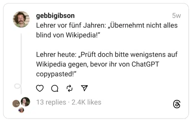 Lehrer vor fünf Jahren: „Übernehmt nicht alles blind von Wikipedia!“
Lehrer heute: „Prüft doch bitte wenigstens auf Wikipedia gegen, bevor ihr von ChatGPT copypasted!“