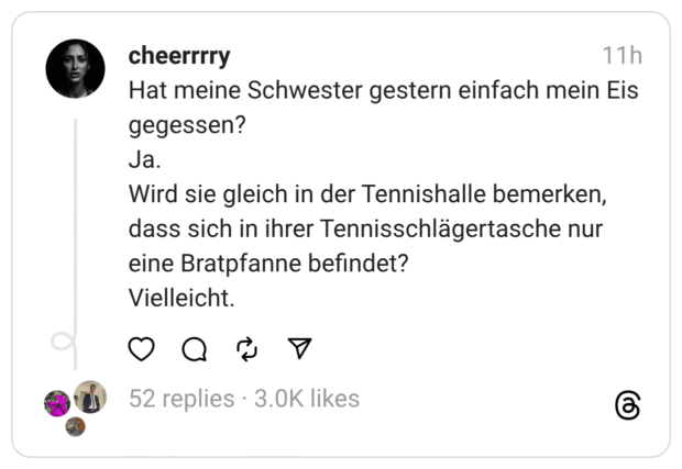 Hat meine Schwester gestern einfach mein Eis gegessen?  Ja. Wird sie gleich in der Tennishalle bemerken, dass sich in ihrer Tennisschlägertasche nur eine Bratpfanne befindet?  Vielleicht.