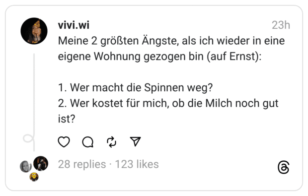 Meine 2 größten Ängste, als ich wieder in eine eigene Wohnung gezogen bin (auf Ernst):
1. Wer macht die Spinnen weg?
2. Wer kostet für mich, ob die Milch noch gut ist?