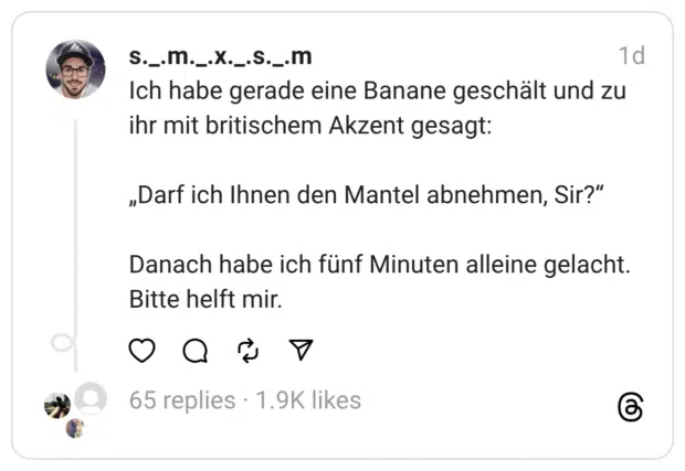Ich habe gerade eine Banane geschält und zu ihr mit britischem Akzent gesagt:
„Darf ich Ihnen den Mantel abnehmen, Sir?“
Danach habe ich fünf Minuten alleine gelacht.
Bitte helft mir.
