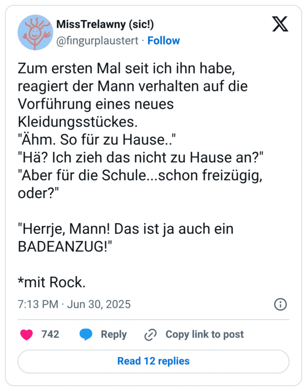 Zum ersten Mal seit ich ihn habe, reagiert der Mann verhalten auf die Vorführung eines neues Kleidungsstückes.
"Ähm. So für zu Hause.."
"Hä? Ich zieh das nicht zu Hause an?"
"Aber für die Schule...schon freizügig, oder?"
"Herrje, Mann! Das ist ja auch ein BADEANZUG!"
*mit Rock.