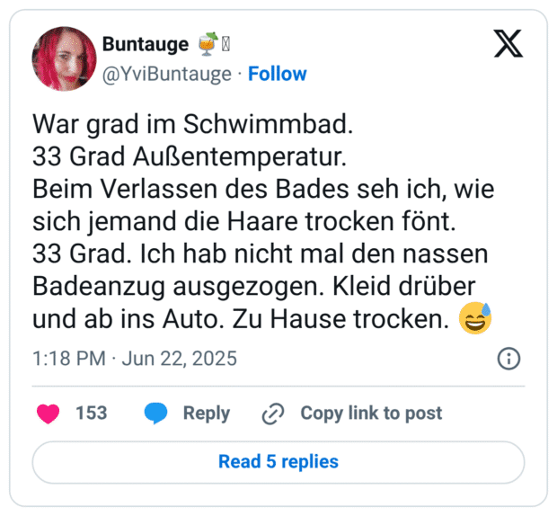War grad im Schwimmbad.
33 Grad Außentemperatur.
Beim Verlassen des Bades seh ich, wie sich jemand die Haare trocken fönt.
33 Grad. Ich hab nicht mal den nassen Badeanzug ausgezogen. Kleid drüber und ab ins Auto. Zu Hause trocken. :verschwitztes_lachen:
