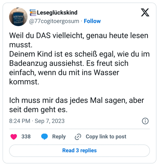 Weil du DAS vielleicht, genau heute lesen musst.
Deinem Kind ist es scheiß egal, wie du im Badeanzug aussiehst. Es freut sich einfach, wenn du mit ins Wasser kommst.
Ich muss mir das jedes Mal sagen, aber seit dem geht es.
