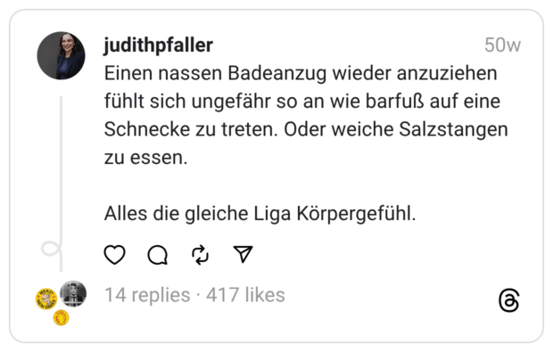 Einen nassen Badeanzug wieder anzuziehen fühlt sich ungefähr so an wie barfuß auf eine Schnecke zu treten. Oder weiche Salzstangen zu essen.
Alles die gleiche Liga Körpergefühl.