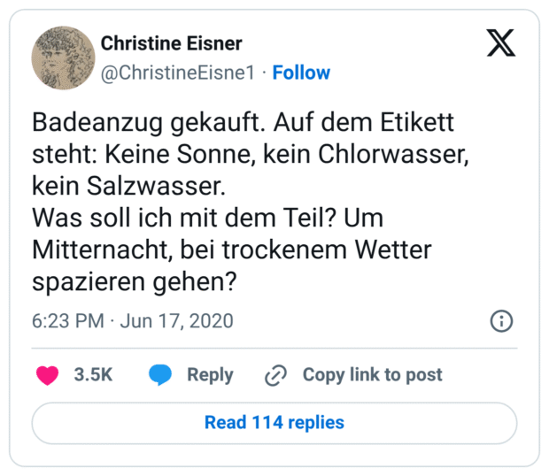 Badeanzug gekauft. Auf dem Etikett steht: Keine Sonne, kein Chlorwasser, kein Salzwasser.
Was soll ich mit dem Teil? Um Mitternacht, bei trockenem Wetter spazieren gehen?