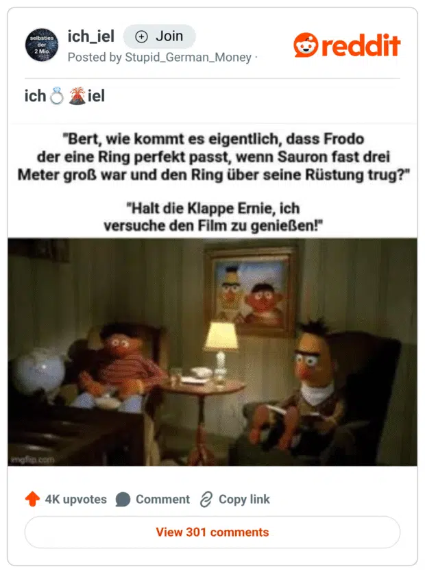 Auf dem Bild sieht man Ernie und Bert aus der Sesamstraße, die in einem Wohnzimmer sitzen. Ernie hat den Mund offen und wirkt, als würde er gerade sprechen, während Bert genervt und konzentriert nach vorne schaut. Der obere Teil des Bildes enthält den Text:

Ernie: „Bert, wie kommt es eigentlich, dass Frodo der eine Ring perfekt passt, wenn Sauron fast drei Meter groß war und den Ring über seine Rüstung trug?“
Bert: „Halt die Klappe Ernie, ich versuche den Film zu genießen!“

Das Meme spielt humorvoll auf die Logikfragen an, die während eines Films gestellt werden und anderen Zuschauern den Spaß verderben können.
