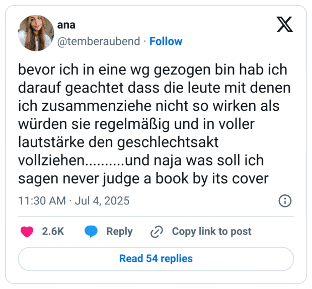 bevor ich in eine wg gezogen bin hab ich darauf geachtet dass die leute mit denen ich zusammenziehe nicht so wirken als würden sie regelmäßig und in voller lautstärke den geschlechtsakt vollziehen..........und naja was soll ich sagen never judge a book by its cover