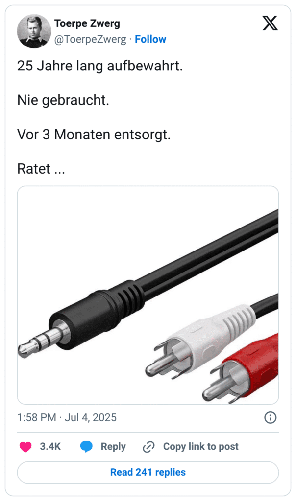 Auf dem Tweet ist ein typisches technisches Alltagsdilemma beschrieben:
Text:
„25 Jahre lang aufbewahrt.
Nie gebraucht.
Vor 3 Monaten entsorgt.
Ratet …“
Darunter ist ein Bild eines alten Adapterkabels zu sehen – mit einem schwarzen 3,5-mm-Klinkenstecker auf der einen Seite und zwei Cinch-Steckern (weiß und rot) auf der anderen Seite. Der Tweet spielt humorvoll auf das klassische Gefühl an, dass man etwas jahrelang aufbewahrt, es nie braucht, es schließlich wegwirft – und genau dann doch benötigt.