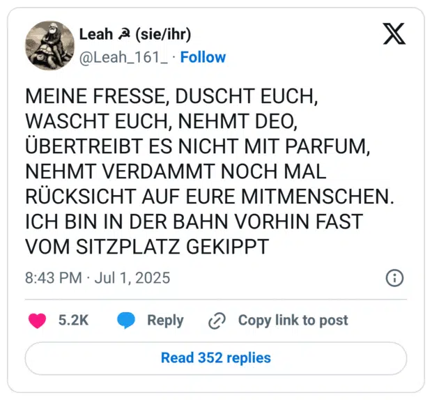 MEINE FRESSE, DUSCHT EUCH, WASCHT EUCH, NEHMT DEO, UBERTREIBT ES NICHT MIT PARFUM, NEHMT VERDAMMT NOCH MAL RÜCKSICHT AUF EURE MITMENSCHEN. ICH BIN IN DER BAHN VORHIN FAST VOM SITZPLATZ GEKIPPT