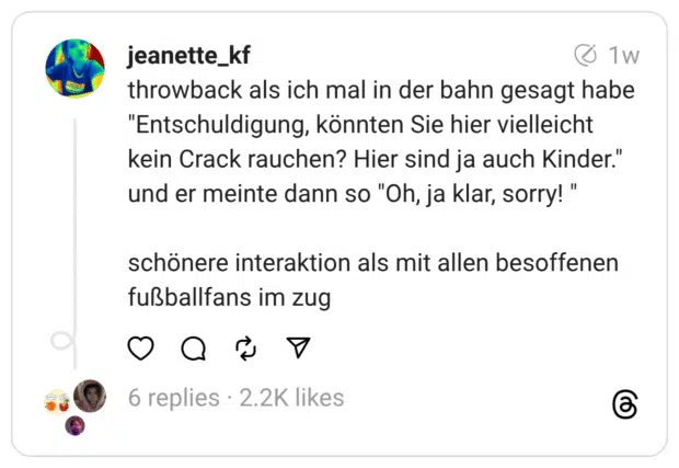 throwback als ich mal in der bahn gesagt habe "Entschuldigung, könnten Sie hier vielleicht kein Crack rauchen? Hier sind ja auch Kinder." und er meinte dann so "Oh, ja klar, sorry!" schönere interaktion als mit allen besoffenen fußballfans im zug