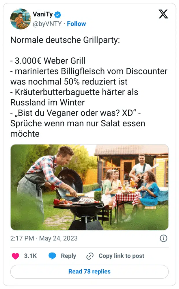 Normale deutsche Grillparty:

- 3.000€ Weber Grill
- mariniertes Billigfleisch vom Discounter was nochmal 50% reduziert ist 
- Kräuterbutterbaguette härter als Russland im Winter 
- „Bist du Veganer oder was? XD“ - Sprüche wenn man nur Salat essen möchte