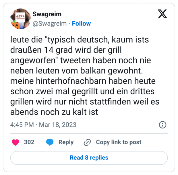 leute die "typisch deutsch, kaum ists draußen 14 grad wird der grill angeworfen" tweeten haben noch nie neben leuten vom balkan gewohnt. meine hinterhofnachbarn haben heute schon zwei mal gegrillt und ein drittes grillen wird nur nicht stattfinden weil es abends noch zu kalt ist
