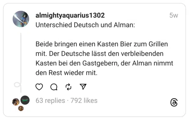 Unterschied Deutsch und Alman:
Beide bringen einen Kasten Bier zum Grillen mit. Der Deutsche lässt den verbleibenden Kasten bei den Gastgebern, der Alman nimmt den Rest wieder mit.