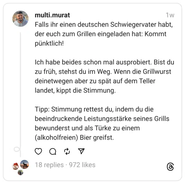 Falls ihr einen deutschen Schwiegervater habt, der euch zum Grillen eingeladen hat: Kommt pünktlich!
Ich habe beides schon mal ausprobiert. Bist du zu früh, stehst du im Weg. Wenn die Grillwurst deinetwegen aber zu spät auf dem Teller landet, kippt die Stimmung.
Tipp: Stimmung rettest du, indem du die beeindruckende Leistungsstärke seines Grills bewunderst und als Türke zu einem (alkoholfreien) Bier greifst.
