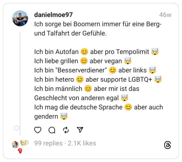 Ich sorge bei Boomern immer für eine Berg- und Talfahrt der Gefühle.
Ich bin Autofan 😊 aber pro Tempolimit 🤯
Ich liebe grillen 😊 aber vegan 🤯
Ich bin "Besserverdiener" 😊 aber links 🤯
Ich bin hetero 😊 aber supporte LGBTQ+ 🤯
Ich bin männlich 😊 aber mir ist das Geschlecht von anderen egal 🤯
Ich mag die deutsche Sprache 😊 aber auch gendern 🤯