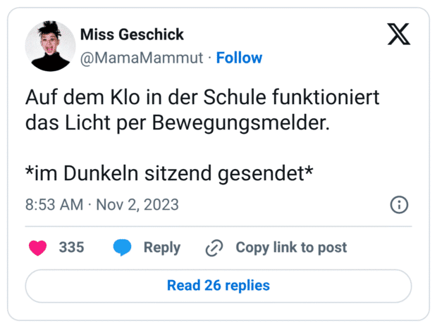 Auf dem Klo in der Schule funktioniert das Licht per Bewegungsmelder.

*im Dunkeln sitzend gesendet*