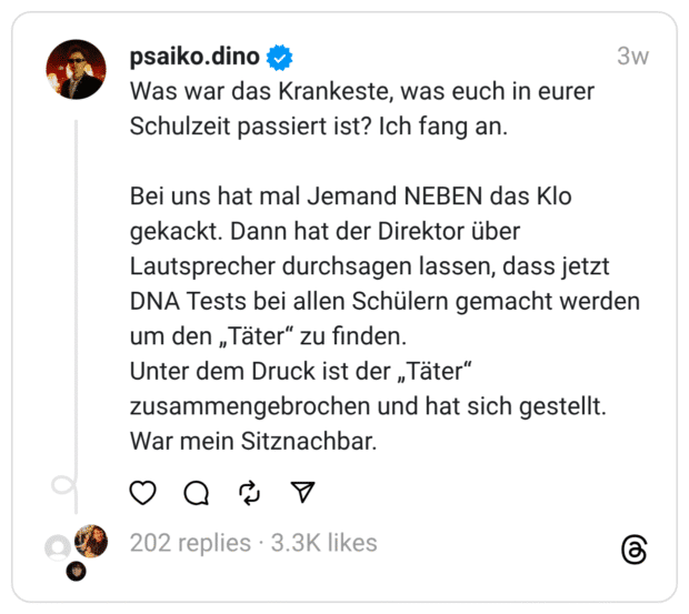 Was war das Krankeste, was euch in eurer Schulzeit passiert ist? Ich fang an.
Bei uns hat mal Jemand NEBEN das Klo gekackt. Dann hat der Direktor über Lautsprecher durchsagen lassen, dass jetzt DNA Tests bei allen Schülern gemacht werden um den „Täter“ zu finden.
Unter dem Druck ist der „Täter“ zusammengebrochen und hat sich gestellt. War mein Sitznachbar.