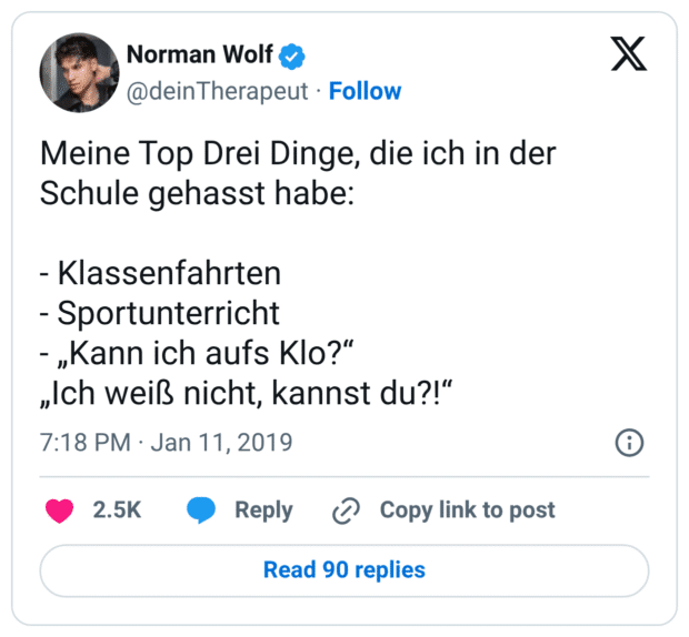 Meine Top Drei Dinge, die ich in der Schule gehasst habe:

- Klassenfahrten
- Sportunterricht
- „Kann ich aufs Klo?“
„Ich weiß nicht, kannst du?!“