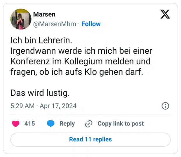 Ich bin Lehrerin.
Irgendwann werde ich mich bei einer Konferenz im Kollegium melden und fragen, ob ich aufs Klo gehen darf.

Das wird lustig.