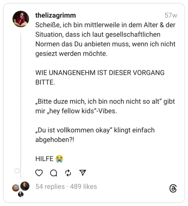 Scheiße, ich bin mittlerweile in dem Alter & der Situation, dass ich laut gesellschaftlichen Normen das Du anbieten muss, wenn ich nicht gesiezt werden möchte.
WIE UNANGENEHM IST DIESER VORGANG BITTE.
„Bitte duze mich, ich bin noch nicht so alt“ gibt mir „hey fellow kids“-Vibes.
„Du ist vollkommen okay“ klingt einfach abgehoben?!
HILFE 😭