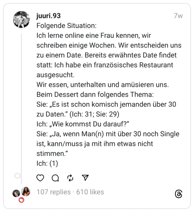 Folgende Situation:
Ich lerne online eine Frau kennen, wir schreiben einige Wochen. Wir entscheiden uns zu einem Date. Bereits erwähntes Date findet statt: Ich habe ein französisches Restaurant ausgesucht.
Wir essen, unterhalten und amüsieren uns.
Beim Dessert dann folgendes Thema:
Sie: „Es ist schon komisch jemanden über 30 zu Daten.“ (Ich: 31; Sie: 29)
Ich: „Wie kommst Du darauf?“
Sie: „Ja, wenn Man(n) mit über 30 noch Single ist, kann/muss ja mit ihm etwas nicht stimmen.“
Ich: (1)