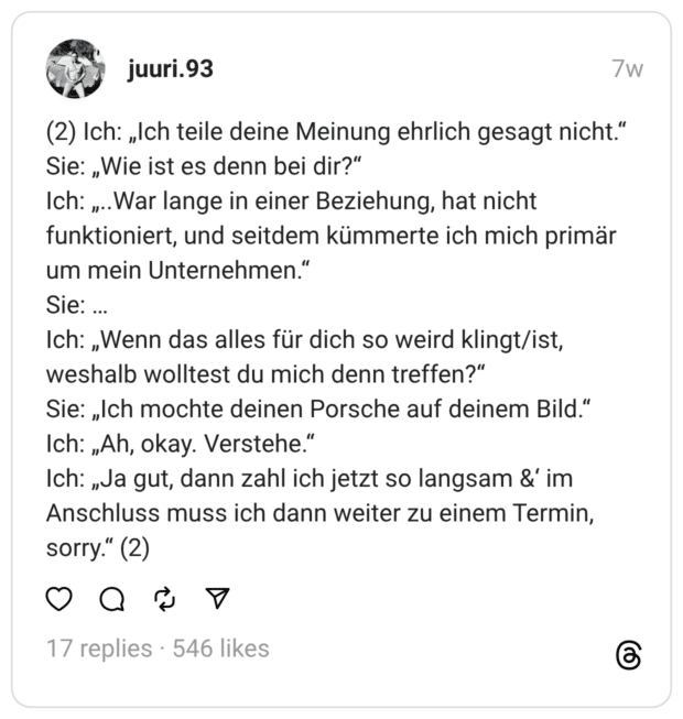 (2) Ich: „Ich teile deine Meinung ehrlich gesagt nicht.“
Sie: „Wie ist es denn bei dir?“
Ich: „..War lange in einer Beziehung, hat nicht funktioniert, und seitdem kümmerte ich mich primär um mein Unternehmen.“
Sie: …
Ich: „Wenn das alles für dich so weird klingt/ist, weshalb wolltest du mich denn treffen?“
Sie: „Ich mochte deinen Porsche auf deinem Bild.“
Ich: „Ah, okay. Verstehe.“
Ich: „Ja gut, dann zahl ich jetzt so langsam &‘ im Anschluss muss ich dann weiter zu einem Termin, sorry.“ (2)