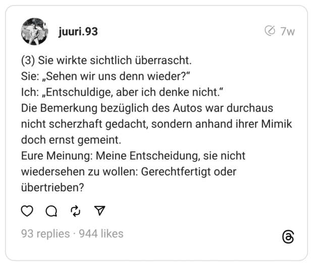 (3) Sie wirkte sichtlich überrascht.
Sie: „Sehen wir uns denn wieder?“
Ich: „Entschuldige, aber ich denke nicht.“
Die Bemerkung bezüglich des Autos war durchaus nicht scherzhaft gedacht, sondern anhand ihrer Mimik doch ernst gemeint.
Eure Meinung: Meine Entscheidung, sie nicht wiedersehen zu wollen: Gerechtfertigt oder übertrieben?