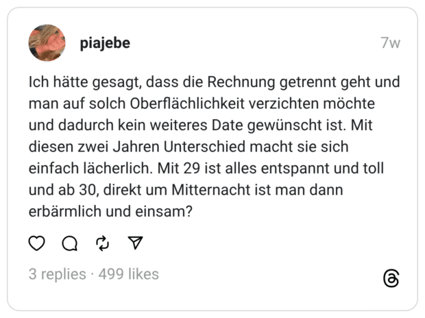 Ich hätte gesagt, dass die Rechnung getrennt geht und man auf solch Oberflächlichkeit verzichten möchte und dadurch kein weiteres Date gewünscht ist. Mit diesen zwei Jahren Unterschied macht sie sich einfach lächerlich. Mit 29 ist alles entspannt und toll und ab 30, direkt um Mitternacht ist man dann erbärmlich und einsam?