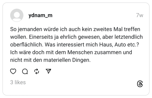 So jemanden würde ich auch kein zweites Mal treffen wollen. Einerseits ja ehrlich gewesen, aber letztendlich oberflächlich. Was interessiert mich Haus, Auto etc.? Ich wäre doch mit dem Menschen zusammen und nicht mit den materiellen Dingen.