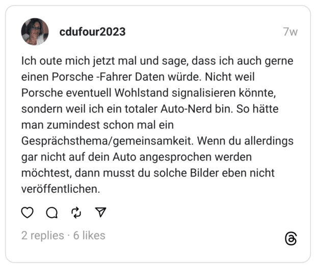 Ich oute mich jetzt mal und sage, dass ich auch gerne einen Porsche -Fahrer Daten würde. Nicht weil Porsche eventuell Wohlstand signalisieren könnte, sondern weil ich ein totaler Auto-Nerd bin. So hätte man zumindest schon mal ein Gesprächsthema/gemeinsamkeit. Wenn du allerdings gar nicht auf dein Auto angesprochen werden möchtest, dann musst du solche Bilder eben nicht veröffentlichen.