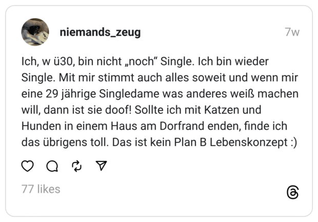 Ich, w ü30, bin nicht „noch“ Single. Ich bin wieder Single. Mit mir stimmt auch alles soweit und wenn mir eine 29 jährige Singledame was anderes weiß machen will, dann ist sie doof! Sollte ich mit Katzen und Hunden in einem Haus am Dorfrand enden, finde ich das übrigens toll. Das ist kein Plan B Lebenskonzept :)