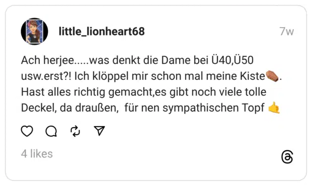 Ach herjee.....was denkt die Dame bei Ü40,Ü50 usw.erst?! Ich klöppel mir schon mal meine Kiste⚰️.
Hast alles richtig gemacht,es gibt noch viele tolle Deckel, da draußen, für nen sympathischen Topf 🤙